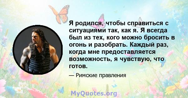 Я родился, чтобы справиться с ситуациями так, как я. Я всегда был из тех, кого можно бросить в огонь и разобрать. Каждый раз, когда мне предоставляется возможность, я чувствую, что готов.