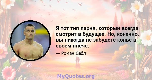 Я тот тип парня, который всегда смотрит в будущее. Но, конечно, вы никогда не забудете копье в своем плече.