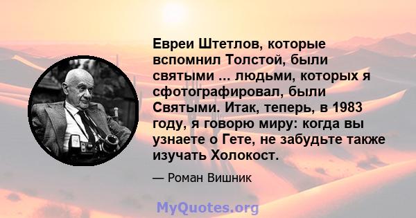 Евреи Штетлов, которые вспомнил Толстой, были святыми ... людьми, которых я сфотографировал, были Святыми. Итак, теперь, в 1983 году, я говорю миру: когда вы узнаете о Гете, не забудьте также изучать Холокост.