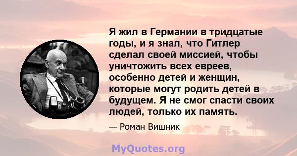 Я жил в Германии в тридцатые годы, и я знал, что Гитлер сделал своей миссией, чтобы уничтожить всех евреев, особенно детей и женщин, которые могут родить детей в будущем. Я не смог спасти своих людей, только их память.