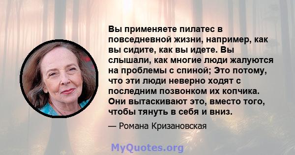 Вы применяете пилатес в повседневной жизни, например, как вы сидите, как вы идете. Вы слышали, как многие люди жалуются на проблемы с спиной; Это потому, что эти люди неверно ходят с последним позвонком их копчика. Они