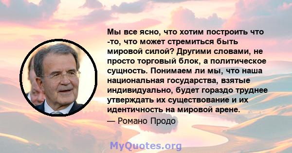 Мы все ясно, что хотим построить что -то, что может стремиться быть мировой силой? Другими словами, не просто торговый блок, а политическое сущность. Понимаем ли мы, что наша национальная государства, взятые