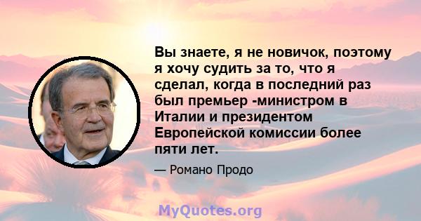 Вы знаете, я не новичок, поэтому я хочу судить за то, что я сделал, когда в последний раз был премьер -министром в Италии и президентом Европейской комиссии более пяти лет.