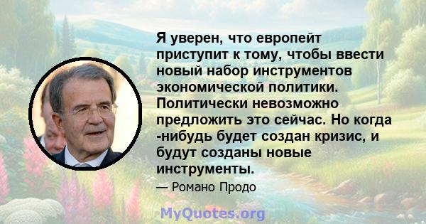 Я уверен, что европейт приступит к тому, чтобы ввести новый набор инструментов экономической политики. Политически невозможно предложить это сейчас. Но когда -нибудь будет создан кризис, и будут созданы новые