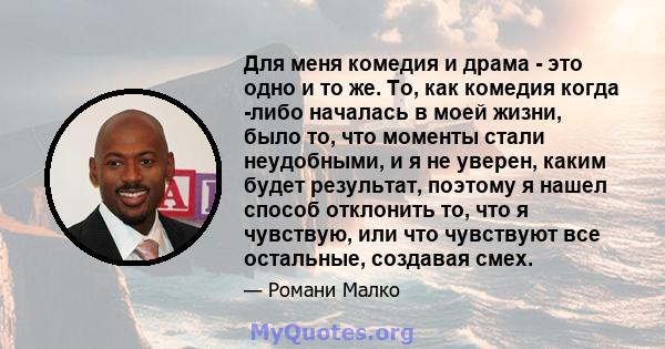 Для меня комедия и драма - это одно и то же. То, как комедия когда -либо началась в моей жизни, было то, что моменты стали неудобными, и я не уверен, каким будет результат, поэтому я нашел способ отклонить то, что я