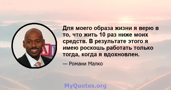 Для моего образа жизни я верю в то, что жить 10 раз ниже моих средств. В результате этого я имею роскошь работать только тогда, когда я вдохновлен.