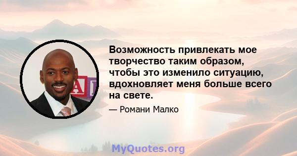 Возможность привлекать мое творчество таким образом, чтобы это изменило ситуацию, вдохновляет меня больше всего на свете.