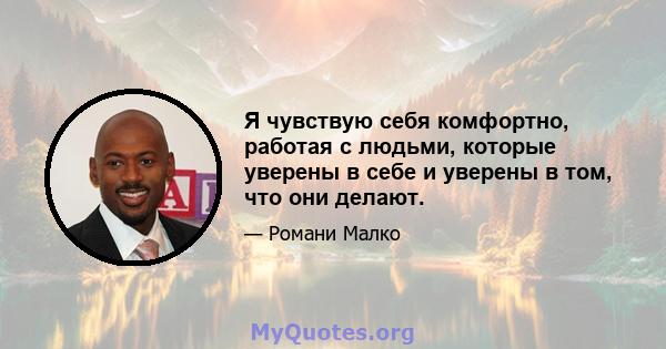 Я чувствую себя комфортно, работая с людьми, которые уверены в себе и уверены в том, что они делают.