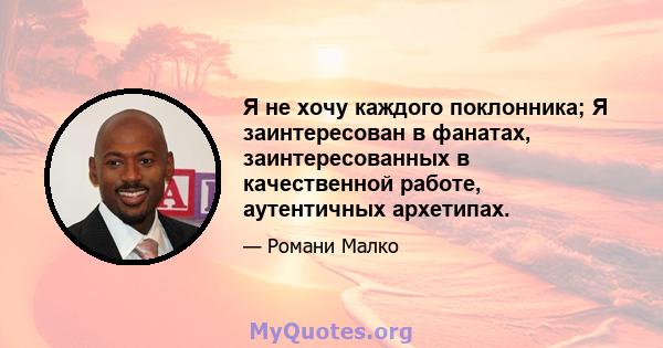 Я не хочу каждого поклонника; Я заинтересован в фанатах, заинтересованных в качественной работе, аутентичных архетипах.