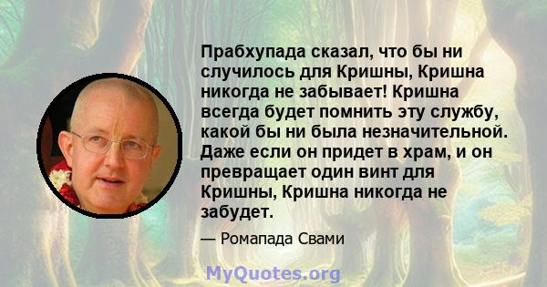 Прабхупада сказал, что бы ни случилось для Кришны, Кришна никогда не забывает! Кришна всегда будет помнить эту службу, какой бы ни была незначительной. Даже если он придет в храм, и он превращает один винт для Кришны,