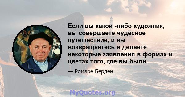 Если вы какой -либо художник, вы совершаете чудесное путешествие, и вы возвращаетесь и делаете некоторые заявления в формах и цветах того, где вы были.