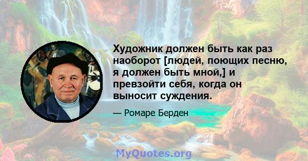 Художник должен быть как раз наоборот [людей, поющих песню, я должен быть мной,] и превзойти себя, когда он выносит суждения.