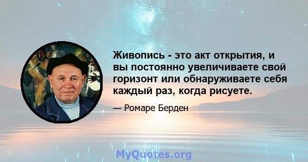 Живопись - это акт открытия, и вы постоянно увеличиваете свой горизонт или обнаруживаете себя каждый раз, когда рисуете.