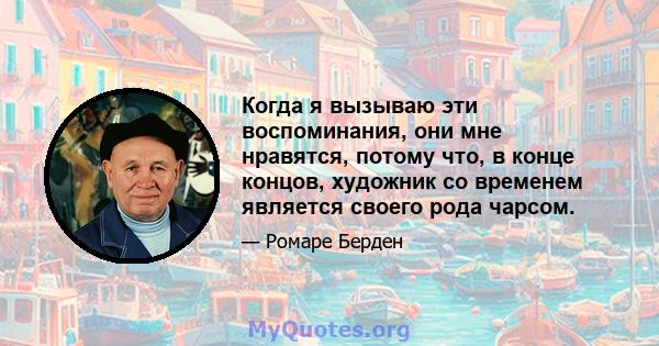 Когда я вызываю эти воспоминания, они мне нравятся, потому что, в конце концов, художник со временем является своего рода чарсом.