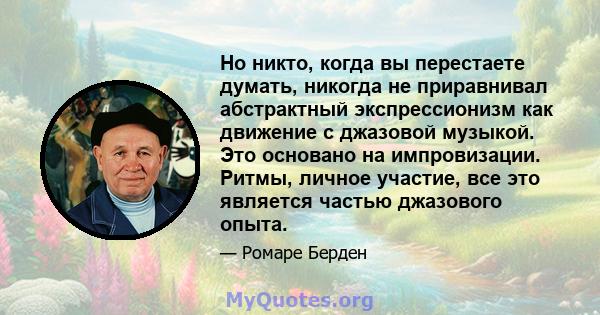 Но никто, когда вы перестаете думать, никогда не приравнивал абстрактный экспрессионизм как движение с джазовой музыкой. Это основано на импровизации. Ритмы, личное участие, все это является частью джазового опыта.