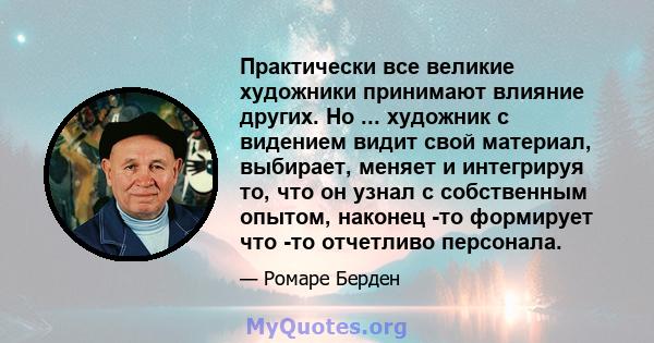 Практически все великие художники принимают влияние других. Но ... художник с видением видит свой материал, выбирает, меняет и интегрируя то, что он узнал с собственным опытом, наконец -то формирует что -то отчетливо