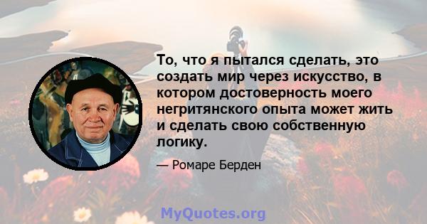 То, что я пытался сделать, это создать мир через искусство, в котором достоверность моего негритянского опыта может жить и сделать свою собственную логику.