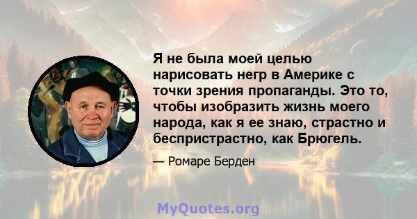 Я не была моей целью нарисовать негр в Америке с точки зрения пропаганды. Это то, чтобы изобразить жизнь моего народа, как я ее знаю, страстно и беспристрастно, как Брюгель.