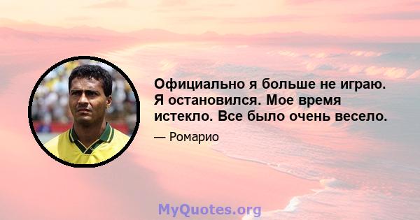 Официально я больше не играю. Я остановился. Мое время истекло. Все было очень весело.