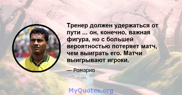 Тренер должен удержаться от пути ... он, конечно, важная фигура, но с большей вероятностью потеряет матч, чем выиграть его. Матчи выигрывают игроки.