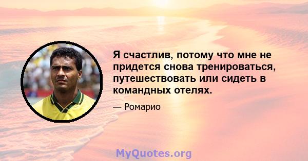 Я счастлив, потому что мне не придется снова тренироваться, путешествовать или сидеть в командных отелях.