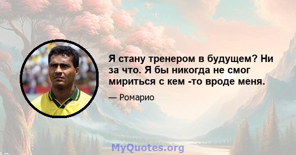 Я стану тренером в будущем? Ни за что. Я бы никогда не смог мириться с кем -то вроде меня.