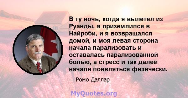 В ту ночь, когда я вылетел из Руанды, я приземлился в Найроби, и я возвращался домой, и моя левая сторона начала парализовать и оставалась парализованной болью, а стресс и так далее начали появляться физически.