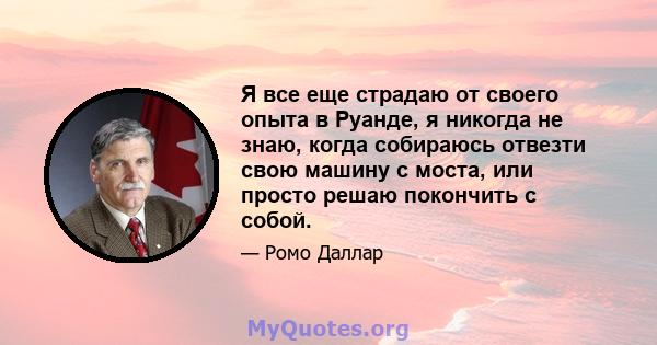 Я все еще страдаю от своего опыта в Руанде, я никогда не знаю, когда собираюсь отвезти свою машину с моста, или просто решаю покончить с собой.