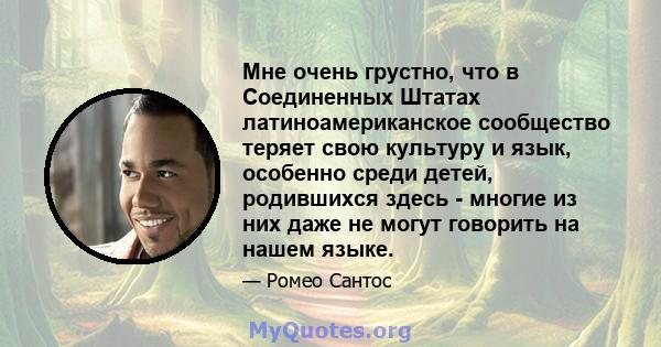 Мне очень грустно, что в Соединенных Штатах латиноамериканское сообщество теряет свою культуру и язык, особенно среди детей, родившихся здесь - многие из них даже не могут говорить на нашем языке.