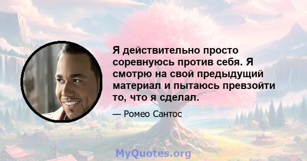 Я действительно просто соревнуюсь против себя. Я смотрю на свой предыдущий материал и пытаюсь превзойти то, что я сделал.