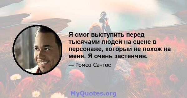 Я смог выступить перед тысячами людей на сцене в персонаже, который не похож на меня. Я очень застенчив.