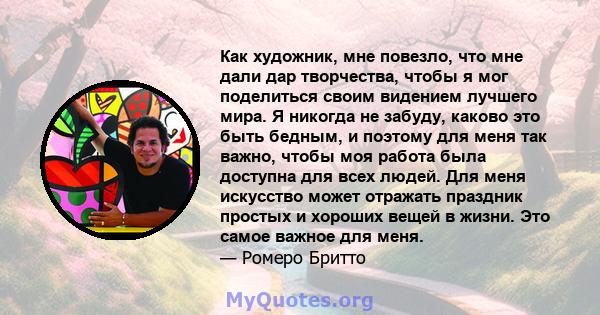 Как художник, мне повезло, что мне дали дар творчества, чтобы я мог поделиться своим видением лучшего мира. Я никогда не забуду, каково это быть бедным, и поэтому для меня так важно, чтобы моя работа была доступна для