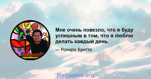 Мне очень повезло, что я буду успешным в том, что я люблю делать каждый день.