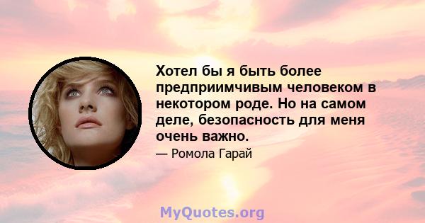 Хотел бы я быть более предприимчивым человеком в некотором роде. Но на самом деле, безопасность для меня очень важно.