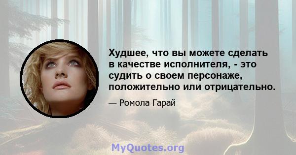 Худшее, что вы можете сделать в качестве исполнителя, - это судить о своем персонаже, положительно или отрицательно.