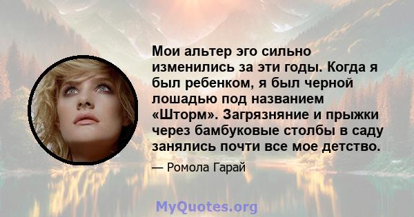 Мои альтер эго сильно изменились за эти годы. Когда я был ребенком, я был черной лошадью под названием «Шторм». Загрязняние и прыжки через бамбуковые столбы в саду занялись почти все мое детство.