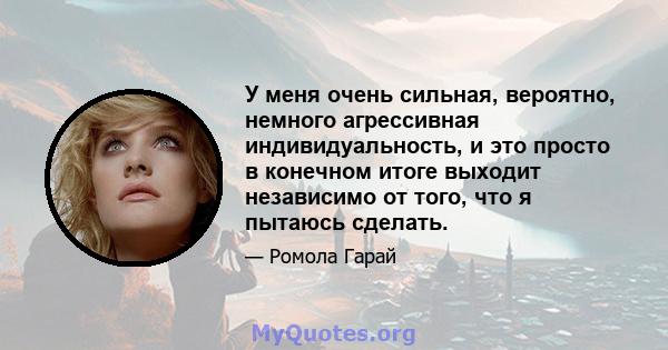 У меня очень сильная, вероятно, немного агрессивная индивидуальность, и это просто в конечном итоге выходит независимо от того, что я пытаюсь сделать.