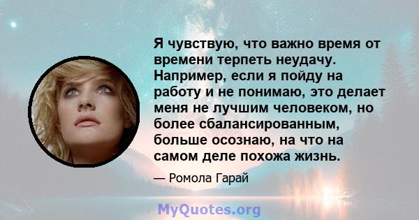 Я чувствую, что важно время от времени терпеть неудачу. Например, если я пойду на работу и не понимаю, это делает меня не лучшим человеком, но более сбалансированным, больше осознаю, на что на самом деле похожа жизнь.