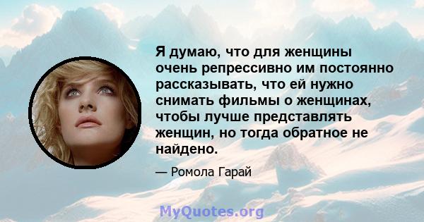 Я думаю, что для женщины очень репрессивно им постоянно рассказывать, что ей нужно снимать фильмы о женщинах, чтобы лучше представлять женщин, но тогда обратное не найдено.