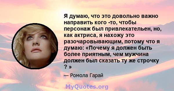 Я думаю, что это довольно важно направить кого -то, чтобы персонаж был привлекательен, но, как актриса, я нахожу это разочаровывающим, потому что я думаю: «Почему я должен быть более приятным, чем мужчина должен был