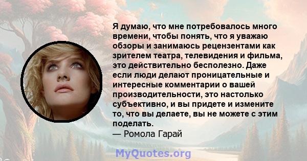 Я думаю, что мне потребовалось много времени, чтобы понять, что я уважаю обзоры и занимаюсь рецензентами как зрителем театра, телевидения и фильма, это действительно бесполезно. Даже если люди делают проницательные и