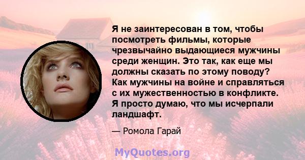 Я не заинтересован в том, чтобы посмотреть фильмы, которые чрезвычайно выдающиеся мужчины среди женщин. Это так, как еще мы должны сказать по этому поводу? Как мужчины на войне и справляться с их мужественностью в