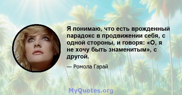 Я понимаю, что есть врожденный парадокс в продвижении себя, с одной стороны, и говоря: «О, я не хочу быть знаменитым», с другой.