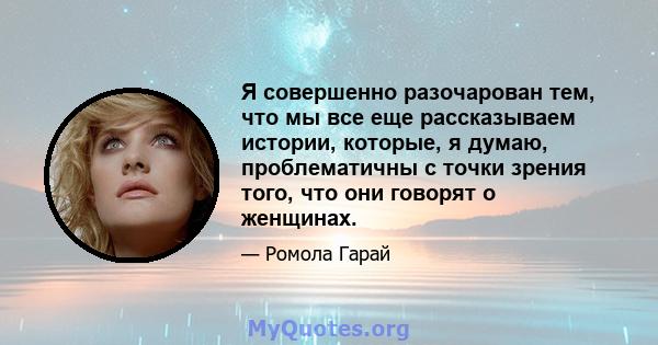 Я совершенно разочарован тем, что мы все еще рассказываем истории, которые, я думаю, проблематичны с точки зрения того, что они говорят о женщинах.