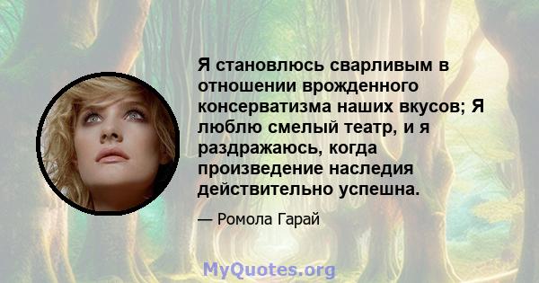 Я становлюсь сварливым в отношении врожденного консерватизма наших вкусов; Я люблю смелый театр, и я раздражаюсь, когда произведение наследия действительно успешна.