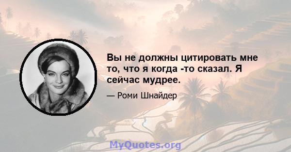 Вы не должны цитировать мне то, что я когда -то сказал. Я сейчас мудрее.