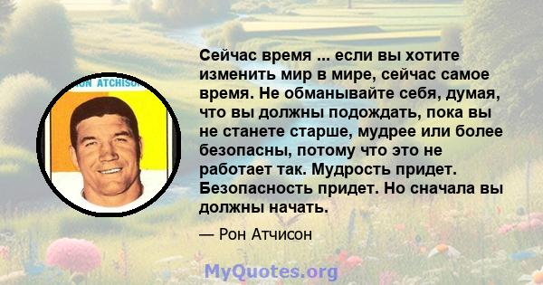 Сейчас время ... если вы хотите изменить мир в мире, сейчас самое время. Не обманывайте себя, думая, что вы должны подождать, пока вы не станете старше, мудрее или более безопасны, потому что это не работает так.