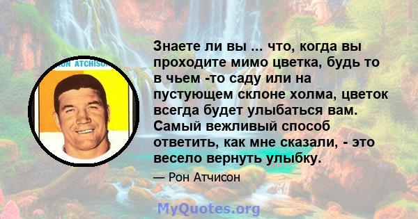 Знаете ли вы ... что, когда вы проходите мимо цветка, будь то в чьем -то саду или на пустующем склоне холма, цветок всегда будет улыбаться вам. Самый вежливый способ ответить, как мне сказали, - это весело вернуть