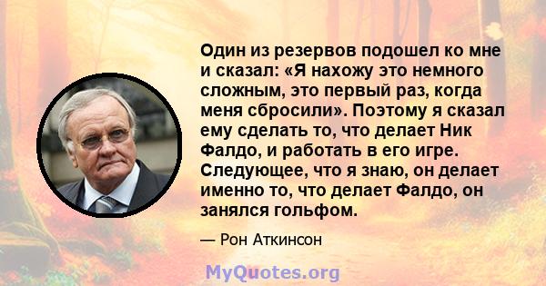 Один из резервов подошел ко мне и сказал: «Я нахожу это немного сложным, это первый раз, когда меня сбросили». Поэтому я сказал ему сделать то, что делает Ник Фалдо, и работать в его игре. Следующее, что я знаю, он