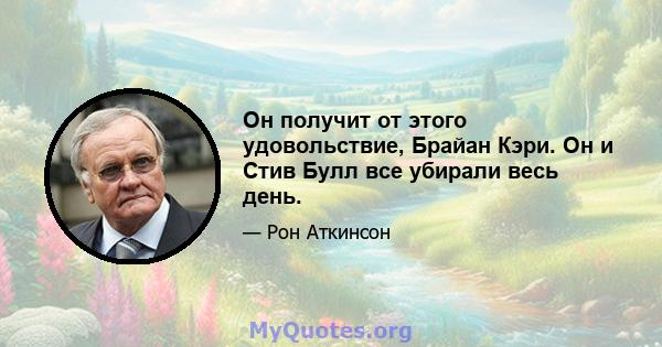 Он получит от этого удовольствие, Брайан Кэри. Он и Стив Булл все убирали весь день.